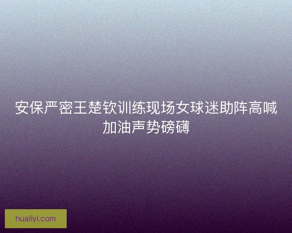 安保严密王楚钦训练现场女球迷助阵高喊加油声势磅礴