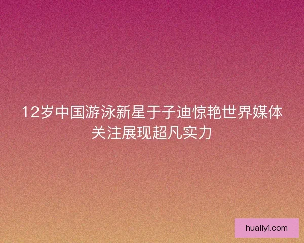 12岁中国游泳新星于子迪惊艳世界媒体关注展现超凡实力