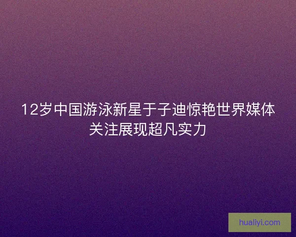 12岁中国游泳新星于子迪惊艳世界媒体关注展现超凡实力