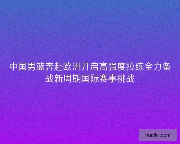 中国男篮奔赴欧洲开启高强度拉练全力备战新周期国际赛事挑战