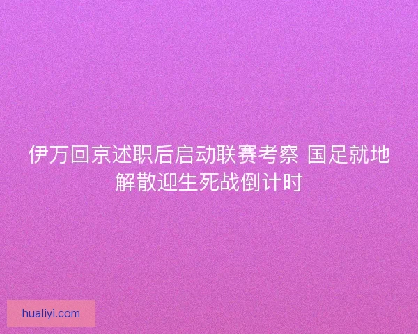 伊万回京述职后启动联赛考察 国足就地解散迎生死战倒计时